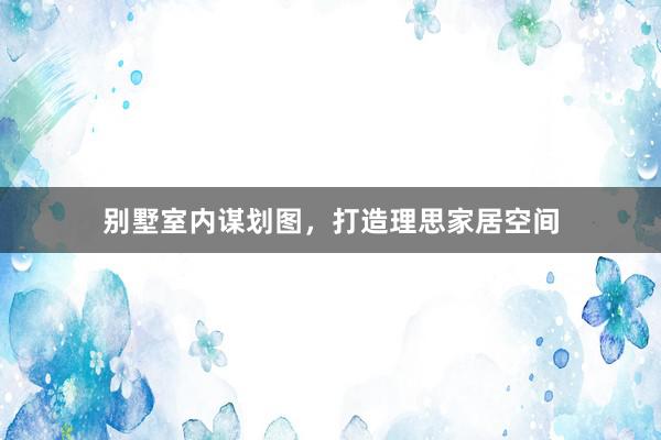 别墅室内谋划图,打造理思家居空间