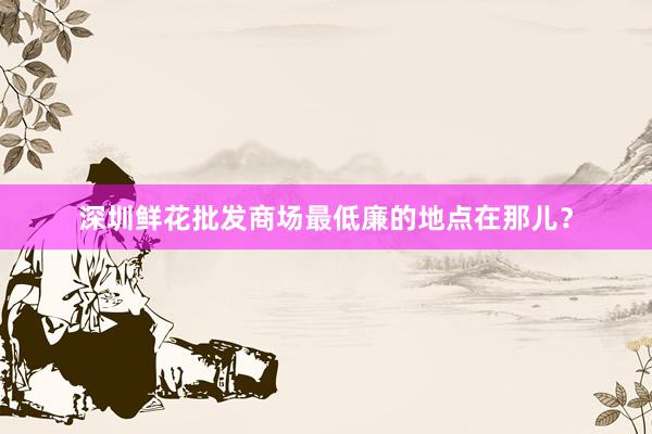 深圳鲜花批发商场最低廉的地点在那儿？